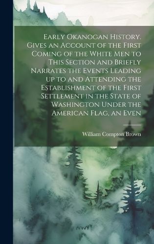 Cover image for Early Okanogan History. Gives an Account of the First Coming of the White men to This Section and Briefly Narrates the Events Leading up to and Attending the Establishment of the First Settlement in the State of Washington Under the American Flag, an Even