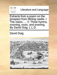 Cover image for Extracts from a Poem on the Prospect from Stirling Castle. I. the Vision. ... V. Three Hymns, Morning, Noon, and Evening. by David Doig, L.L.D.