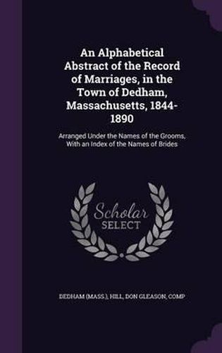 Cover image for An Alphabetical Abstract of the Record of Marriages, in the Town of Dedham, Massachusetts, 1844-1890: Arranged Under the Names of the Grooms, with an Index of the Names of Brides