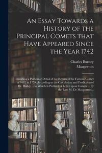 Cover image for An Essay Towards a History of the Principal Comets That Have Appeared Since the Year 1742: Including a Particular Detail of the Return of the Famous Comet of 1682 in 1759, According to the Calculation and Prediction of Dr. Halley ... to Which Is...