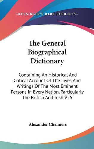 Cover image for The General Biographical Dictionary: Containing An Historical And Critical Account Of The Lives And Writings Of The Most Eminent Persons In Every Nation, Particularly The British And Irish V25