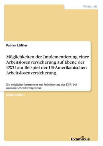 Moeglichkeiten der Implementierung einer Arbeitslosenversicherung auf Ebene der EWU am Beispiel der US-Amerikanischen Arbeitslosenversicherung.: Ein moegliches Instrument zur Stabilisierung der EWU bei oekonomischen Divergenzen.