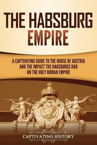 Cover image for The Habsburg Empire: A Captivating Guide to the House of Austria and the Impact the Habsburgs Had on the Holy Roman Empire