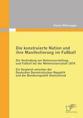 Cover image for Die konstruierte Nation und ihre Manifestierung im Fussball: Die Verbindung von Nationsvorstellung und Fussball bei der Weltmeisterschaft 1974: Ein Vergleich zwischen der Deutschen Demokratischen Republik und der Bundesrepublik Deutschland