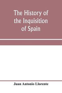 Cover image for The history of the inquisition of Spain, from the time of its establishment to the reign of Ferdinand VII. Composed from the original documents of the Archives of the Supreme council, and from those of subordinate tribunals of the Holy office