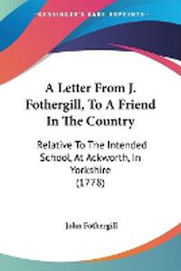 Cover image for A Letter From J. Fothergill, To A Friend In The Country: Relative To The Intended School, At Ackworth, In Yorkshire (1778)