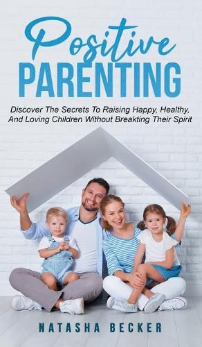 Cover image for Positive Parenting: Discover The Secrets To Raising Happy, Healthy, And Loving Children Without Breaking Their Spirit