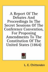 Cover image for A Report of the Debates and Proceedings in the Secret Sessions of the Conference Convention, for Proposing Amendments to the Constitution of the United States (1864)