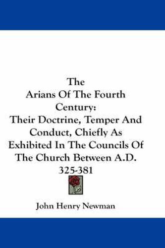 Cover image for The Arians of the Fourth Century: Their Doctrine, Temper and Conduct, Chiefly as Exhibited in the Councils of the Church Between A.D. 325-381