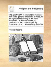 Cover image for The Great Worth of Scripture Knowledge; With Some General Directions, or Rules, for the Right Understanding of the Holy Scriptures. to Which Is Added, a Comment on the Lord's Prayer. by Francis Roberts, ... Abridged by John Tift.