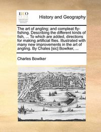 Cover image for The Art of Angling; And Compleat Fly-Fishing. Describing the Different Kinds of Fish, ... to Which Are Added, Directions for Making Artificial Flies. Illustrated with Many New Improvements in the Art of Angling. by Chales [Sic] Bowlker, ...