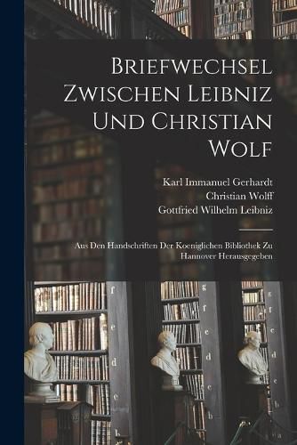 Briefwechsel Zwischen Leibniz und Christian Wolf; aus den Handschriften der Koeniglichen Bibliothek zu Hannover Herausgegeben