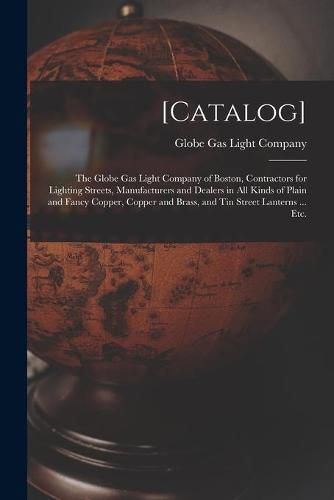 [Catalog]: the Globe Gas Light Company of Boston, Contractors for Lighting Streets, Manufacturers and Dealers in All Kinds of Plain and Fancy Copper, Copper and Brass, and Tin Street Lanterns ... Etc.