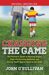 Cover image for Changing the Game: The Parent's Guide to Raising Happy, High Performing Athletes, and Giving Youth Sports Back to our Kids