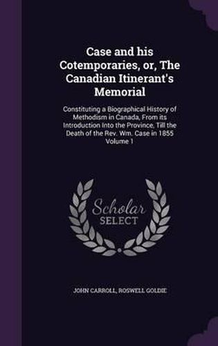 Case and His Cotemporaries, Or, the Canadian Itinerant's Memorial: Constituting a Biographical History of Methodism in Canada, from Its Introduction Into the Province, Till the Death of the REV. Wm. Case in 1855 Volume 1