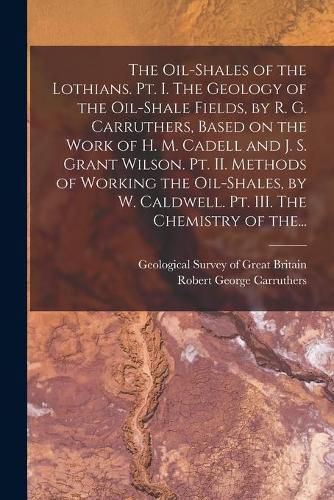 The Oil-shales of the Lothians. Pt. I. The Geology of the Oil-shale Fields, by R. G. Carruthers, Based on the Work of H. M. Cadell and J. S. Grant Wilson. Pt. II. Methods of Working the Oil-shales, by W. Caldwell. Pt. III. The Chemistry of The...