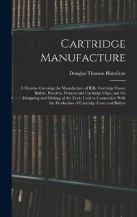 Cover image for Cartridge Manufacture; a Treatise Covering the Manufacture of Rifle Cartridge Cases, Bullets, Powders, Primers and Cartridge Clips, and the Designing and Making of the Tools Used in Connection With the Production of Cartridge Cases and Bullets