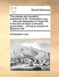 Cover image for The Strange and Wonderful Predictions of Mr. Christopher Love, ... Who Was Beheaded on Tower-Hill, in the Time of Oliver Cromwell's Government ... Giving an Account of Babylon's Fall