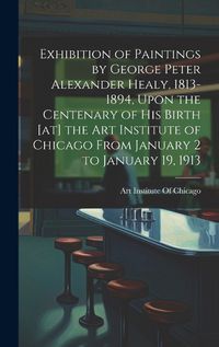 Cover image for Exhibition of Paintings by George Peter Alexander Healy, 1813-1894, Upon the Centenary of his Birth [at] the Art Institute of Chicago From January 2 to January 19, 1913