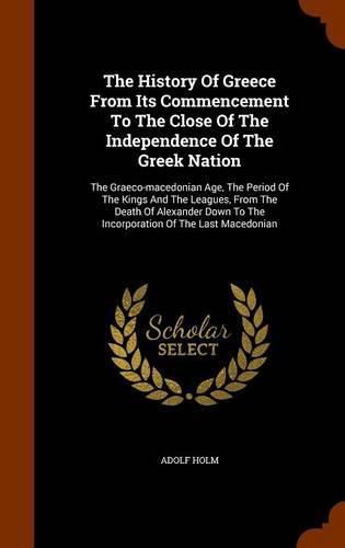 Cover image for The History of Greece from Its Commencement to the Close of the Independence of the Greek Nation: The Graeco-Macedonian Age, the Period of the Kings and the Leagues, from the Death of Alexander Down to the Incorporation of the Last Macedonian