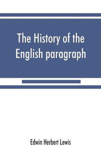 Cover image for The history of the English paragraph: A Dissertation presented to the faculty of arts literature, and science, of the University of Chicago, in Candidacy for the Degree of Doctor of Philosophy