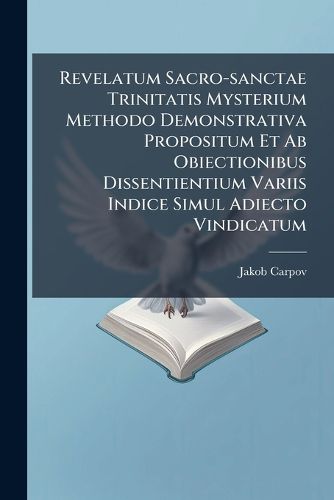 Cover image for Revelatum Sacro-Sanctae Trinitatis Mysterium Methodo Demonstrativa Propositum Et AB Obiectionibus Dissentientium Variis Indice Simul Adiecto Vindicatum