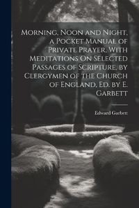 Cover image for Morning, Noon and Night, a Pocket Manual of Private Prayer, With Meditations On Selected Passages of Scripture, by Clergymen of the Church of England, Ed. by E. Garbett