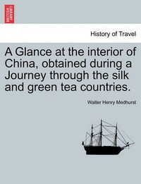 Cover image for A Glance at the Interior of China, Obtained During a Journey Through the Silk and Green Tea Countries.