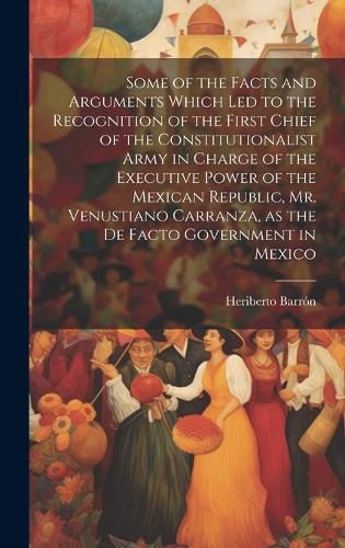 Cover image for Some of the Facts and Arguments Which led to the Recognition of the First Chief of the Constitutionalist Army in Charge of the Executive Power of the Mexican Republic, Mr. Venustiano Carranza, as the de Facto Government in Mexico