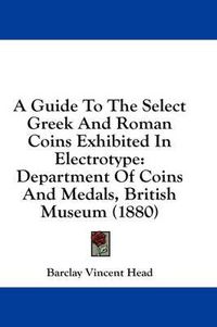 Cover image for A Guide to the Select Greek and Roman Coins Exhibited in Electrotype: Department of Coins and Medals, British Museum (1880)