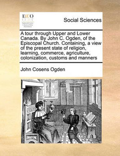 Cover image for A Tour Through Upper and Lower Canada. by John C. Ogden, of the Episcopal Church. Containing, a View of the Present State of Religion, Learning, Commerce, Agriculture, Colonization, Customs and Manners