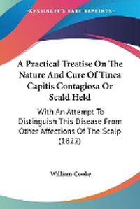 Cover image for A Practical Treatise On The Nature And Cure Of Tinea Capitis Contagiosa Or Scald Held: With An Attempt To Distinguish This Disease From Other Affections Of The Scalp (1822)