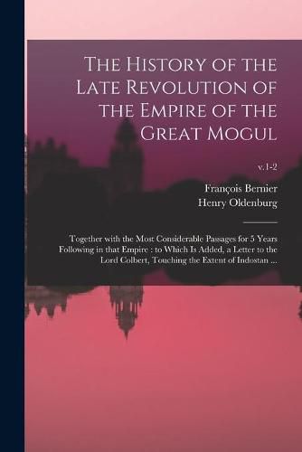 The History of the Late Revolution of the Empire of the Great Mogul: Together With the Most Considerable Passages for 5 Years Following in That Empire: to Which is Added, a Letter to the Lord Colbert, Touching the Extent of Indostan ...; v.1-2