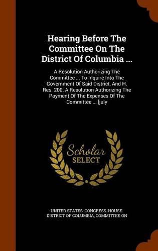 Cover image for Hearing Before the Committee on the District of Columbia ...: A Resolution Authorizing the Committee ... to Inquire Into the Government of Said District, and H. Res. 200. a Resolution Authorizing the Payment of the Expenses of the Committee ... [July