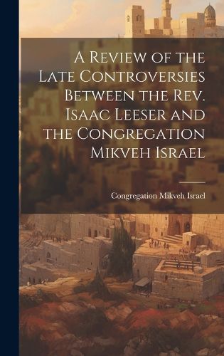 Cover image for A Review of the Late Controversies Between the Rev. Isaac Leeser and the Congregation Mikveh Israel