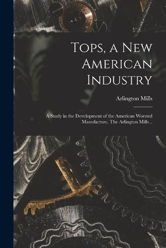 Cover image for Tops, a New American Industry; a Study in the Development of the American Worsted Manufacture. The Arlington Mills ..