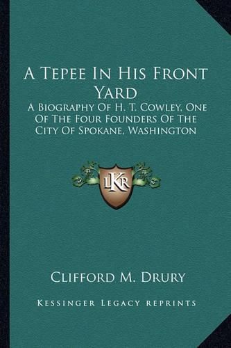 A Tepee in His Front Yard: A Biography of H. T. Cowley, One of the Four Founders of the City of Spokane, Washington