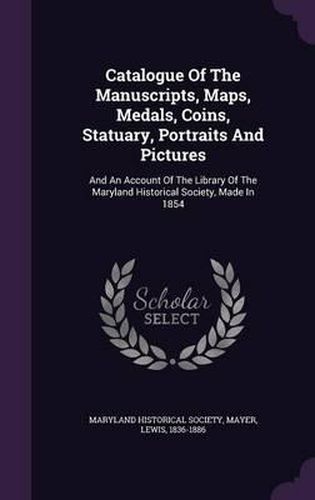 Catalogue of the Manuscripts, Maps, Medals, Coins, Statuary, Portraits and Pictures: And an Account of the Library of the Maryland Historical Society, Made in 1854