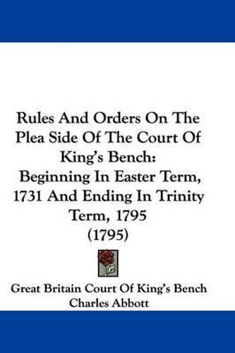 Cover image for Rules And Orders On The Plea Side Of The Court Of King's Bench: Beginning In Easter Term, 1731 And Ending In Trinity Term, 1795 (1795)