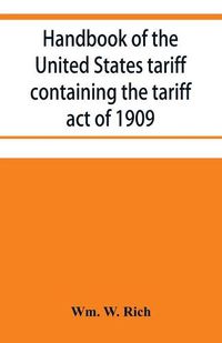 Cover image for Handbook of the United States tariff containing the tariff act of 1909, with complete schedules of articles with rates of duty and paragraph of law; also, law on the administration of the customs service. As amended by act of August 5, 1909, with a list of