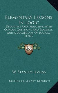 Cover image for Elementary Lessons in Logic: Deductive and Inductive, with Copious Questions and Examples, and a Vocabulary of Logical Terms