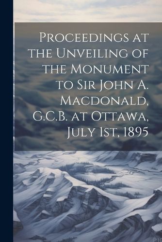 Cover image for Proceedings at the Unveiling of the Monument to Sir John A. Macdonald, G.C.B. at Ottawa, July 1st, 1895