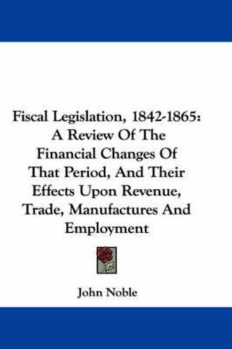 Cover image for Fiscal Legislation, 1842-1865: A Review of the Financial Changes of That Period, and Their Effects Upon Revenue, Trade, Manufactures and Employment