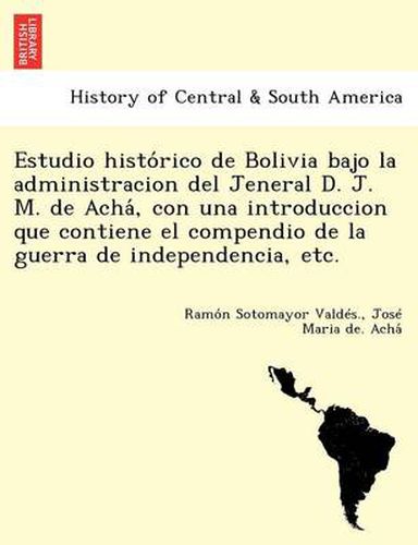 Cover image for Estudio histo&#769;rico de Bolivia bajo la administracion del Jeneral D. J. M. de Acha&#769;, con una introduccion que contiene el compendio de la guerra de independencia, etc.