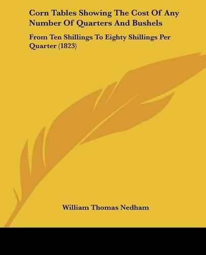 Cover image for Corn Tables Showing the Cost of Any Number of Quarters and Bushels: From Ten Shillings to Eighty Shillings Per Quarter (1823)