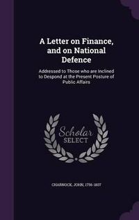 Cover image for A Letter on Finance, and on National Defence: Addressed to Those Who Are Inclined to Despond at the Present Posture of Public Affairs