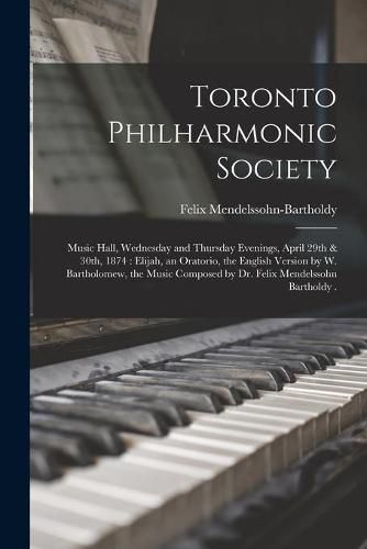 Toronto Philharmonic Society [microform]: Music Hall, Wednesday and Thursday Evenings, April 29th & 30th, 1874: Elijah, an Oratorio, the English Version by W. Bartholomew, the Music Composed by Dr. Felix Mendelssohn Bartholdy .