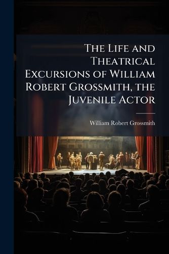 Cover image for The Life and Theatrical Excursions of William Robert Grossmith, the Juvenile Actor