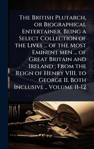 Cover image for The British Plutarch, or Biographical Entertainer. Being a Select Collection of the Lives ... of the Most Eminent men ... of Great Britain and Ireland; From the Reign of Henry VIII. to George II. Both Inclusive .. Volume 11-12