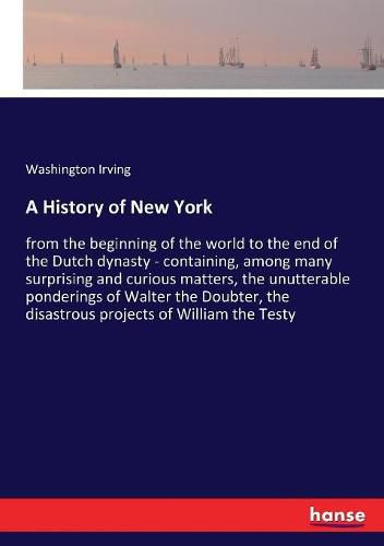 Cover image for A History of New York: from the beginning of the world to the end of the Dutch dynasty - containing, among many surprising and curious matters, the unutterable ponderings of Walter the Doubter, the disastrous projects of William the Testy